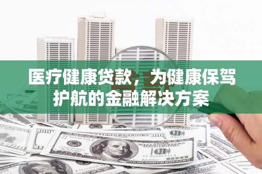 孟津医疗健康贷款，为健康保驾护航的金融解决方案